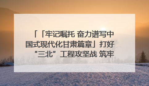 「牢记嘱托 奋力谱写中国式现代化甘肃篇章」打好“三北”工程攻坚战 筑牢国家西部生态安全屏障