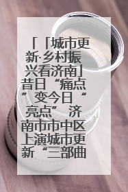 「城市更新·乡村振兴看济南」昔日“痛点”变今日“亮点” 济南市市中区上演城市更新“三部曲”