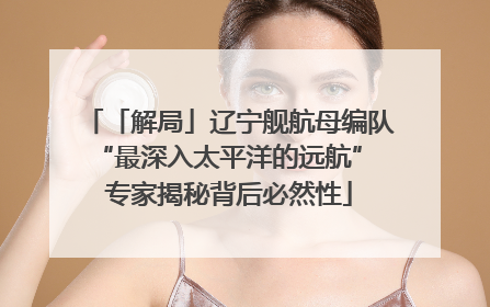 「解局」辽宁舰航母编队“最深入太平洋的远航” 专家揭秘背后必然性