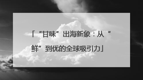“甘味”出海新象：从“鲜”到优的全球吸引力