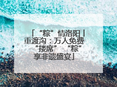 “粽”情洛阳丨重渡沟：万人免费“搂席” “粽”享非遗盛宴