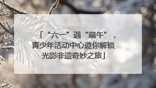 “六一”遇“端午”，青少年活动中心邀你解锁光影非遗奇妙之旅