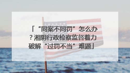 “同案不同罚”怎么办？湘阴行政检察监督着力破解“过罚不当”难题