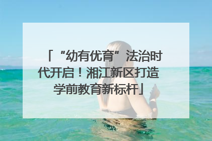 “幼有优育”法治时代开启！湘江新区打造学前教育新标杆