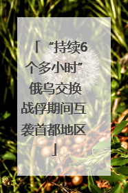 “持续6个多小时” 俄乌交换战俘期间互袭首都地区