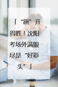 “旗”开得胜！沈阳考场外满眼尽是“好彩头”