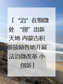 “治”在细微处 “创”出新天地 内蒙古积极鼓励各地开展法治微改革 小创新