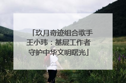 玖月奇迹组合歌手王小玮：基层工作者守护中华文明曙光