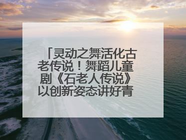 灵动之舞活化古老传说！舞蹈儿童剧《石老人传说》以创新姿态讲好青岛故事