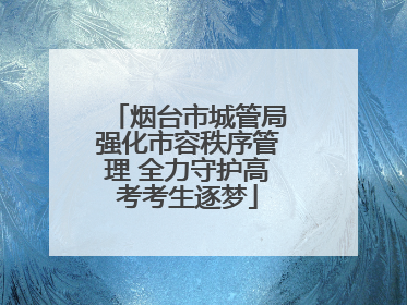 烟台市城管局强化市容秩序管理 全力守护高考考生逐梦