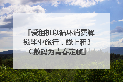 爱租机以循环消费解锁毕业旅行，线上租3C数码为青春定帧