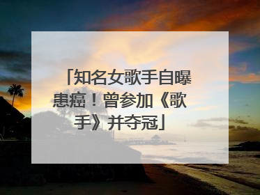 知名女歌手自曝患癌！曾参加《歌手》并夺冠