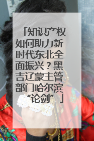 知识产权如何助力新时代东北全面振兴？黑吉辽蒙主管部门哈尔滨“论剑”