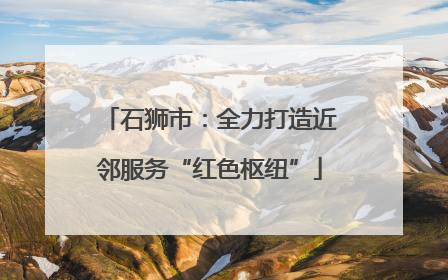 石狮市：全力打造近邻服务“红色枢纽”