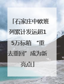 石家庄中欧班列累计发运超15万标箱 “重去重回”成为新亮点