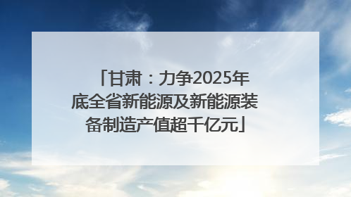 甘肃：力争2025年底全省新能源及新能源装备制造产值超千亿元