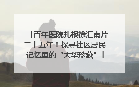 百年医院扎根徐汇南片二十五年！探寻社区居民记忆里的“大华珍藏”