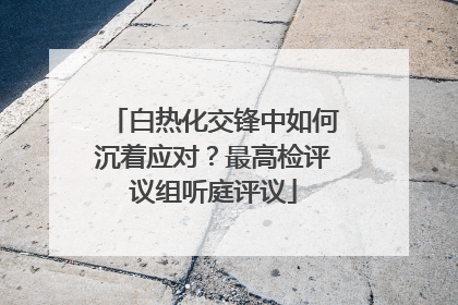 白热化交锋中如何沉着应对？最高检评议组听庭评议