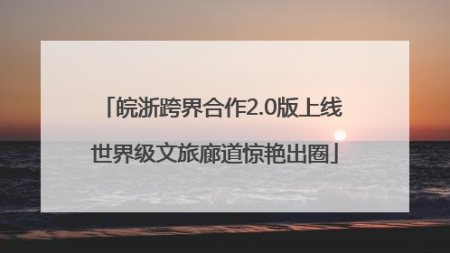 皖浙跨界合作2.0版上线 世界级文旅廊道惊艳出圈