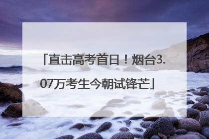 直击高考首日！烟台3.07万考生今朝试锋芒