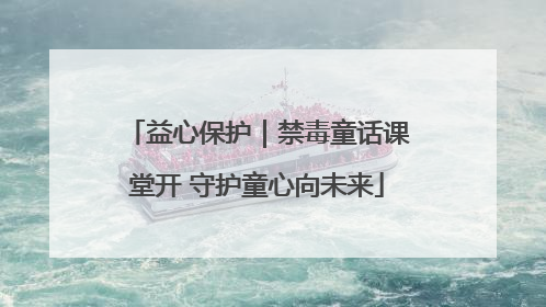 益心保护｜禁毒童话课堂开 守护童心向未来