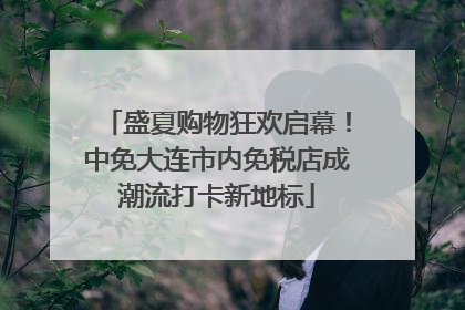 盛夏购物狂欢启幕！中免大连市内免税店成潮流打卡新地标