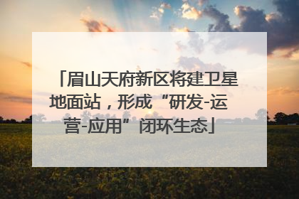 眉山天府新区将建卫星地面站，形成“研发-运营-应用”闭环生态