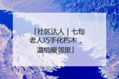 社区达人｜七旬老人巧手化朽木，温情暖邻里