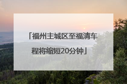 福州主城区至福清车程将缩短20分钟