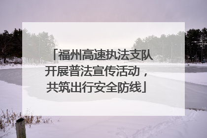 福州高速执法支队开展普法宣传活动，共筑出行安全防线