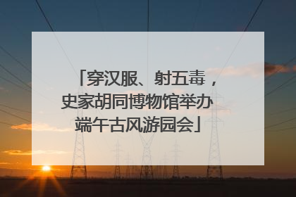 穿汉服、射五毒，史家胡同博物馆举办端午古风游园会