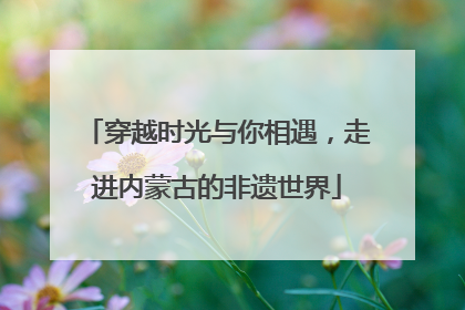 穿越时光与你相遇，走进内蒙古的非遗世界