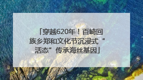 穿越620年！百崎回族乡郑和文化节沉浸式“活态”传承海丝基因