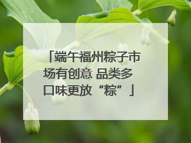 端午福州粽子市场有创意 品类多口味更放“粽”