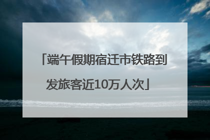 端午假期宿迁市铁路到发旅客近10万人次