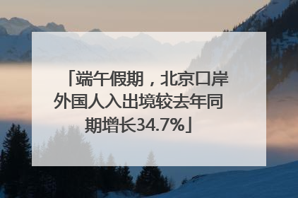 端午假期，北京口岸外国人入出境较去年同期增长34.7%