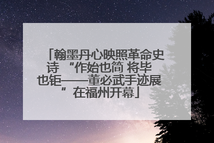 翰墨丹心映照革命史诗 “作始也简 将毕也钜——董必武手迹展”在福州开幕
