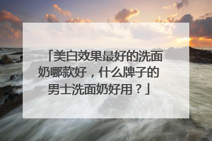美白效果最好的洗面奶哪款好，什么牌子的男士洗面奶好用？