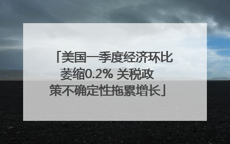 美国一季度经济环比萎缩0.2% 关税政策不确定性拖累增长