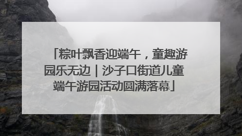 粽叶飘香迎端午，童趣游园乐无边｜沙子口街道儿童端午游园活动圆满落幕