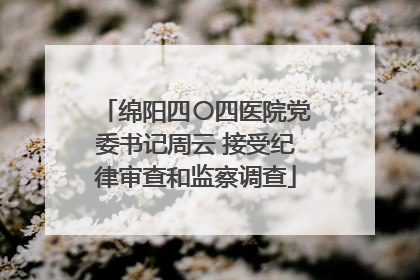 绵阳四〇四医院党委书记周云 接受纪律审查和监察调查