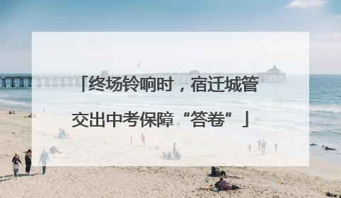 终场铃响时，宿迁城管交出中考保障“答卷”