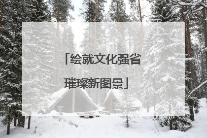 绘就文化强省璀璨新图景