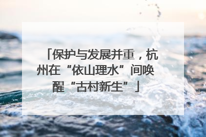 保护与发展并重，杭州在“依山理水”间唤醒“古村新生”