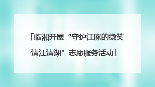 临湘开展“守护江豚的微笑·清江清湖”志愿服务活动