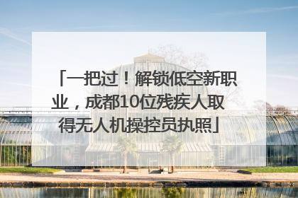 一把过！解锁低空新职业，成都10位残疾人取得无人机操控员执照