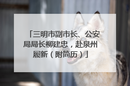 三明市副市长、公安局局长柳建忠，赴泉州履新（附简历）