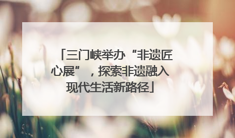 三门峡举办“非遗匠心展”，探索非遗融入现代生活新路径