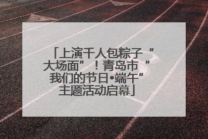 上演千人包粽子“大场面”！青岛市“我们的节日•端午”主题活动启幕