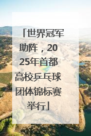 世界冠军助阵，2025年首都高校乒乓球团体锦标赛举行